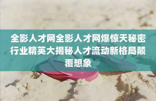全影人才网全影人才网爆惊天秘密行业精英大揭秘人才流动新格局颠覆想象