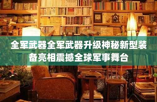 全军武器全军武器升级神秘新型装备亮相震撼全球军事舞台