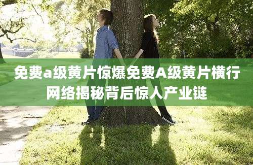 免费a级黄片惊爆免费A级黄片横行网络揭秘背后惊人产业链