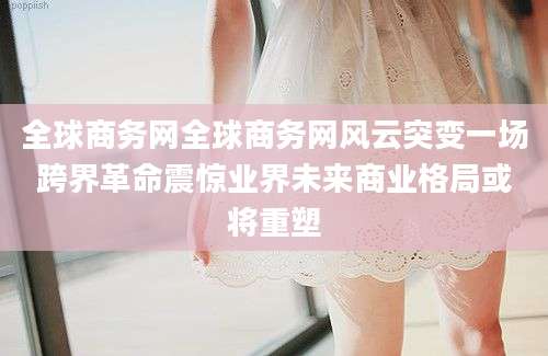 全球商务网全球商务网风云突变一场跨界革命震惊业界未来商业格局或将重塑
