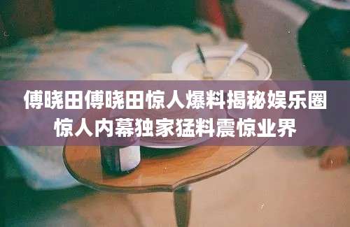 傅晓田傅晓田惊人爆料揭秘娱乐圈惊人内幕独家猛料震惊业界