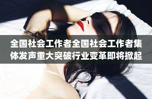 全国社会工作者全国社会工作者集体发声重大突破行业变革即将掀起