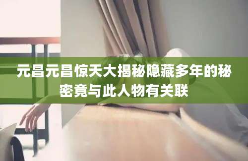 元昌元昌惊天大揭秘隐藏多年的秘密竟与此人物有关联