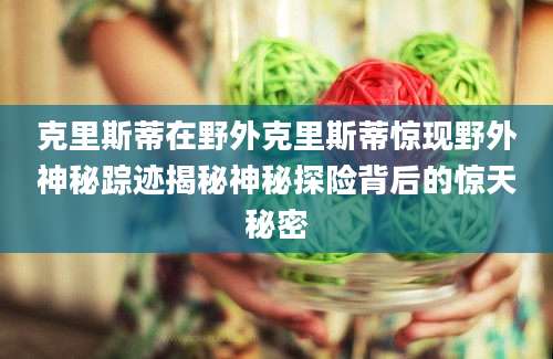 克里斯蒂在野外克里斯蒂惊现野外神秘踪迹揭秘神秘探险背后的惊天秘密