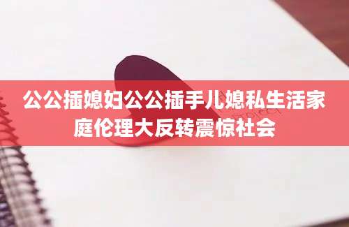 公公插媳妇公公插手儿媳私生活家庭伦理大反转震惊社会