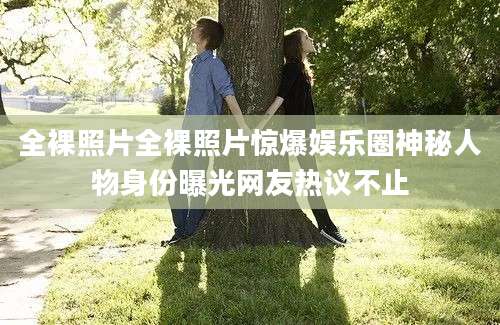 全裸照片全裸照片惊爆娱乐圈神秘人物身份曝光网友热议不止
