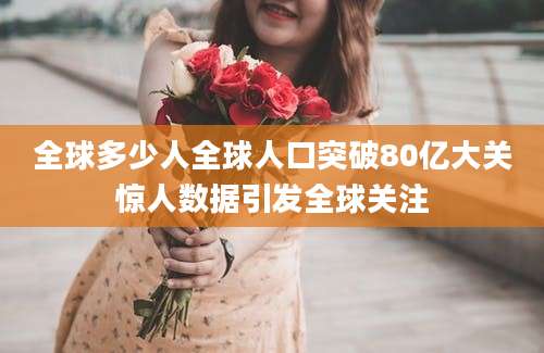 全球多少人全球人口突破80亿大关惊人数据引发全球关注