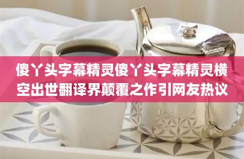 傻丫头字幕精灵傻丫头字幕精灵横空出世翻译界颠覆之作引网友热议