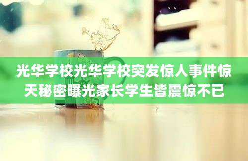 光华学校光华学校突发惊人事件惊天秘密曝光家长学生皆震惊不已