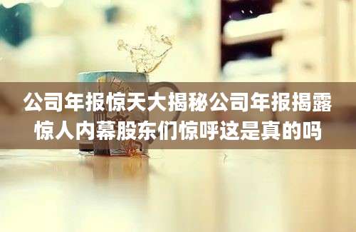 公司年报惊天大揭秘公司年报揭露惊人内幕股东们惊呼这是真的吗