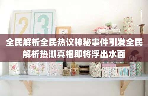 全民解析全民热议神秘事件引发全民解析热潮真相即将浮出水面