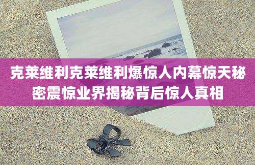 克莱维利克莱维利爆惊人内幕惊天秘密震惊业界揭秘背后惊人真相