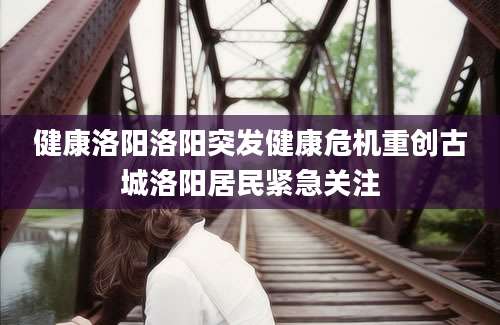 健康洛阳洛阳突发健康危机重创古城洛阳居民紧急关注