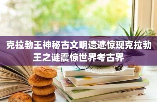 克拉勃王神秘古文明遗迹惊现克拉勃王之谜震惊世界考古界