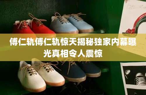 傅仁轨傅仁轨惊天揭秘独家内幕曝光真相令人震惊