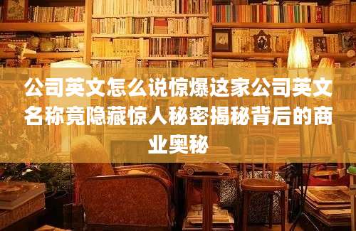 公司英文怎么说惊爆这家公司英文名称竟隐藏惊人秘密揭秘背后的商业奥秘