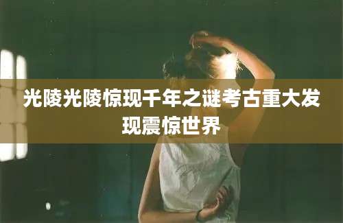 光陵光陵惊现千年之谜考古重大发现震惊世界