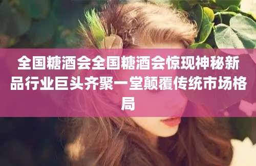 全国糖酒会全国糖酒会惊现神秘新品行业巨头齐聚一堂颠覆传统市场格局
