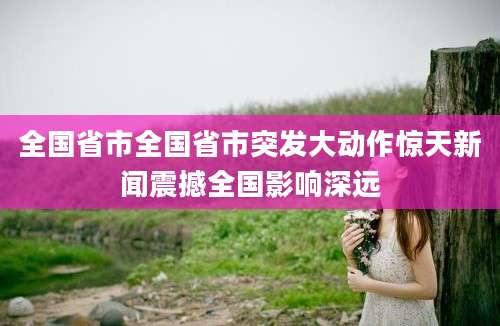 全国省市全国省市突发大动作惊天新闻震撼全国影响深远