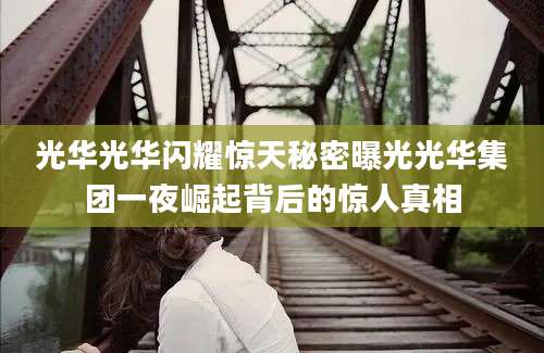 光华光华闪耀惊天秘密曝光光华集团一夜崛起背后的惊人真相