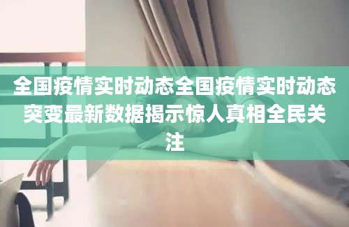 全国疫情实时动态全国疫情实时动态突变最新数据揭示惊人真相全民关注