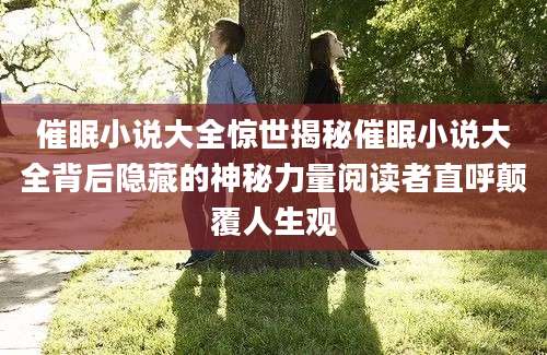 催眠小说大全惊世揭秘催眠小说大全背后隐藏的神秘力量阅读者直呼颠覆人生观