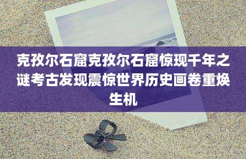 克孜尔石窟克孜尔石窟惊现千年之谜考古发现震惊世界历史画卷重焕生机
