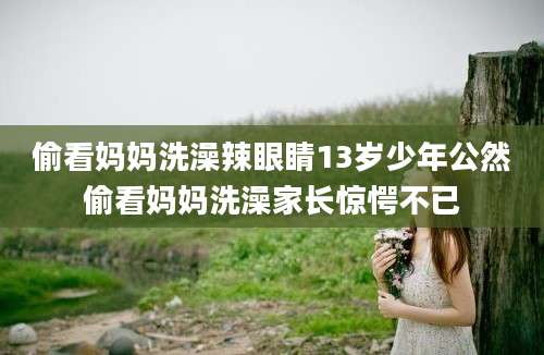 偷看妈妈洗澡辣眼睛13岁少年公然偷看妈妈洗澡家长惊愕不已