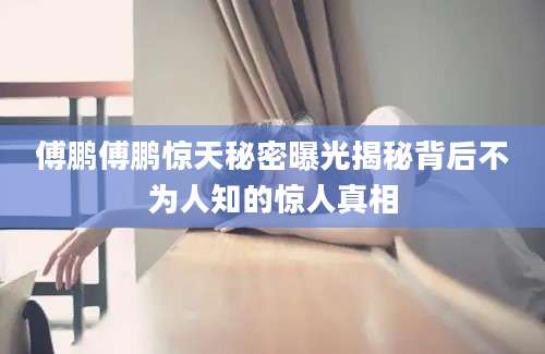 傅鹏傅鹏惊天秘密曝光揭秘背后不为人知的惊人真相