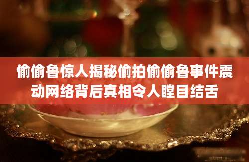 偷偷鲁惊人揭秘偷拍偷偷鲁事件震动网络背后真相令人瞠目结舌