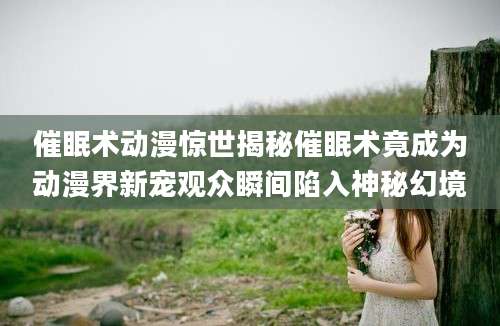 催眠术动漫惊世揭秘催眠术竟成为动漫界新宠观众瞬间陷入神秘幻境