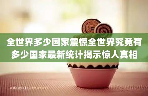 全世界多少国家震惊全世界究竟有多少国家最新统计揭示惊人真相