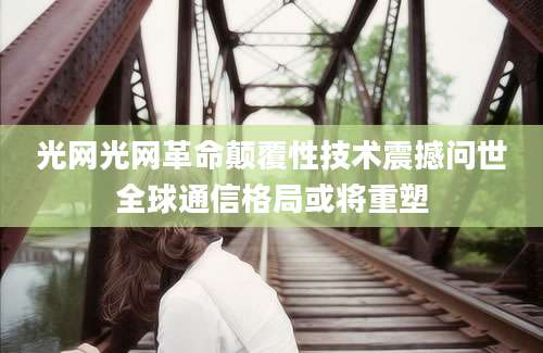 光网光网革命颠覆性技术震撼问世全球通信格局或将重塑