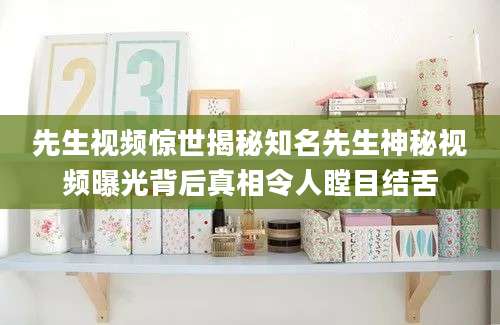 先生视频惊世揭秘知名先生神秘视频曝光背后真相令人瞠目结舌