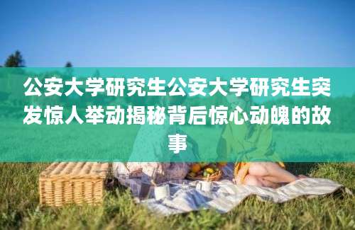 公安大学研究生公安大学研究生突发惊人举动揭秘背后惊心动魄的故事
