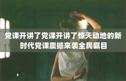 党课开讲了党课开讲了惊天动地的新时代党课震撼来袭全民瞩目