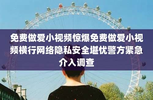 免费做爱小视频惊爆免费做爱小视频横行网络隐私安全堪忧警方紧急介入调查