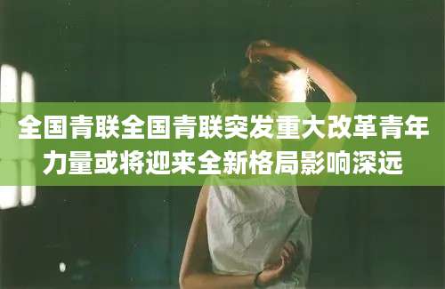 全国青联全国青联突发重大改革青年力量或将迎来全新格局影响深远