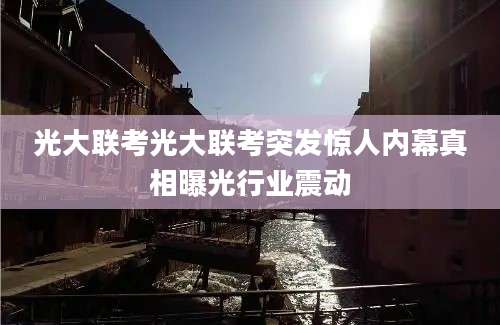 光大联考光大联考突发惊人内幕真相曝光行业震动