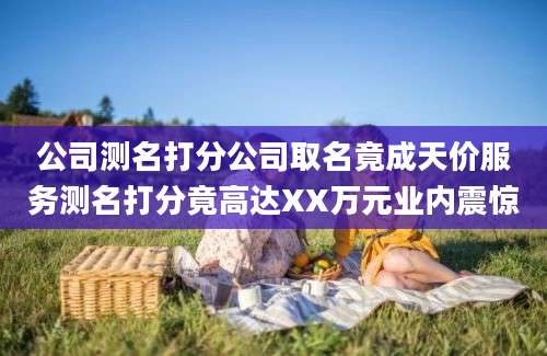公司测名打分公司取名竟成天价服务测名打分竟高达XX万元业内震惊