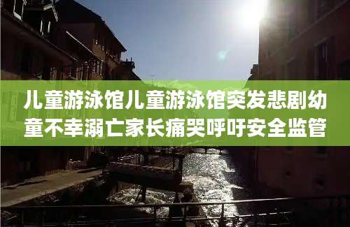 儿童游泳馆儿童游泳馆突发悲剧幼童不幸溺亡家长痛哭呼吁安全监管