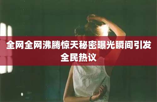 全网全网沸腾惊天秘密曝光瞬间引发全民热议