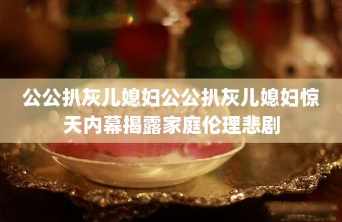 公公扒灰儿媳妇公公扒灰儿媳妇惊天内幕揭露家庭伦理悲剧