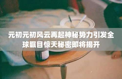 元初元初风云再起神秘势力引发全球瞩目惊天秘密即将揭开