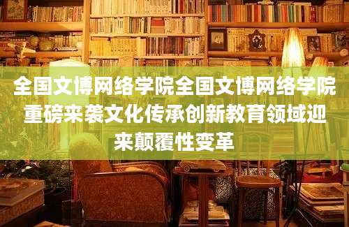 全国文博网络学院全国文博网络学院重磅来袭文化传承创新教育领域迎来颠覆性变革
