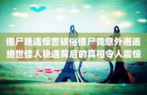 僵尸艳遇惊世骇俗僵尸竟意外邂逅绝世佳人艳遇背后的真相令人震惊