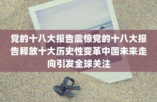 党的十八大报告震惊党的十八大报告释放十大历史性变革中国未来走向引发全球关注