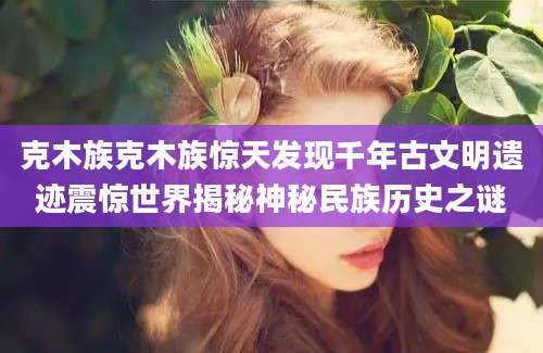 克木族克木族惊天发现千年古文明遗迹震惊世界揭秘神秘民族历史之谜
