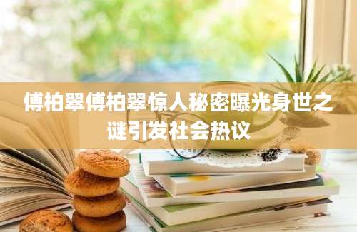 傅柏翠傅柏翠惊人秘密曝光身世之谜引发社会热议