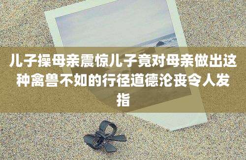 儿子操母亲震惊儿子竟对母亲做出这种禽兽不如的行径道德沦丧令人发指